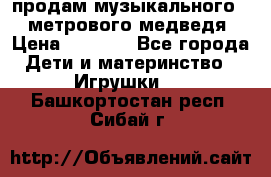 продам музыкального 1,5 метрового медведя  › Цена ­ 2 500 - Все города Дети и материнство » Игрушки   . Башкортостан респ.,Сибай г.